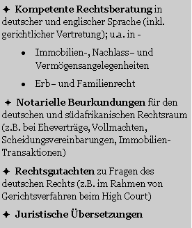 Textfeld: �  Kompetente Rechtsberatung in deutscher und englischer Sprache (inkl. gerichtlicher Vertretung); u.a. in -Immobilien-, Nachlass� und Verm�gensangelegenheitenErb� und Familienrecht �  Notarielle Beurkundungen f�r den deutschen und s�dafrikanischen Rechtsraum (z.B. bei Ehevertr�ge, Vollmachten, Scheidungsvereinbarungen, Immobilien-Transaktionen)�  Rechtsgutachten zu Fragen des deutschen Rechts (z.B. im Rahmen von Gerichtsverfahren beim High Court) �  Juristische �bersetzungen