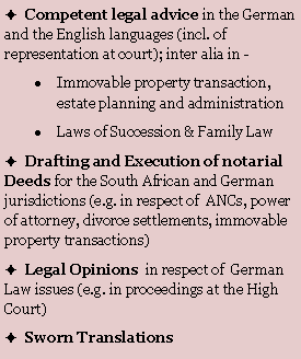 Textfeld: �  Competent legal advice in the German and the English languages (incl. of  representation at court); inter alia in -Immovable property transaction, estate planning and administrationLaws of Succession & Family Law�  Drafting and Execution of notarial Deeds for the South African and German jurisdictions (e.g. in respect of  ANCs, power of attorney, divorce settlements, immovable property transactions)  �  Legal Opinions  in respect of  German Law issues (e.g. in proceedings at the High Court)�  Sworn Translations