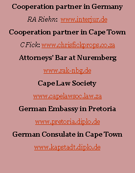 Textfeld: Cooperation partner in GermanyRA Riehn:  www.interjur.deCooperation partner in Cape TownC Fick: www.chrisfickprops.co.zaAttorneys� Bar at Nurembergwww.rak-nbg.deCape Law Societywww.capelawsoc.co.zaGerman Embassy in Pretoriawww.pretoria.diplo.deGerman Consulate in Cape Townwww.kapstadt.diplo.de