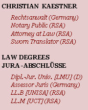 Textfeld: CHRISTIAN  KAESTNERRechtsanwalt (Germany)Notary Public (RSA)Attorney at Law (RSA)Sworn Translator (RSA)LAW DEGREESJURA -ABSCHLSSEDipl.-Jur. Univ. [LMU] (D)Assessor Juris (Germany)LL.B [UNISA] (RSA)LL.M [UCT] (RSA)